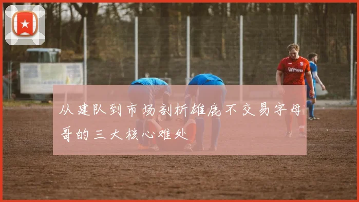 从建队到市场剖析雄鹿不交易字母哥的三大核心难处