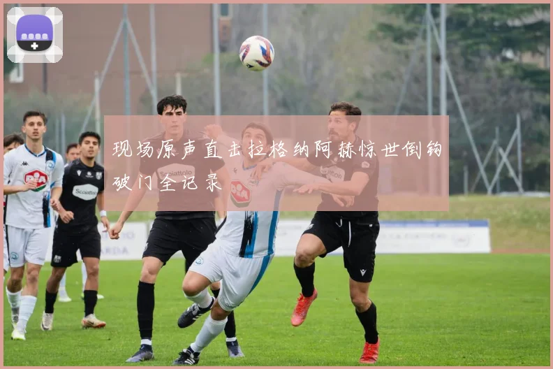 现场原声直击拉格纳阿赫惊世倒钩破门全记录