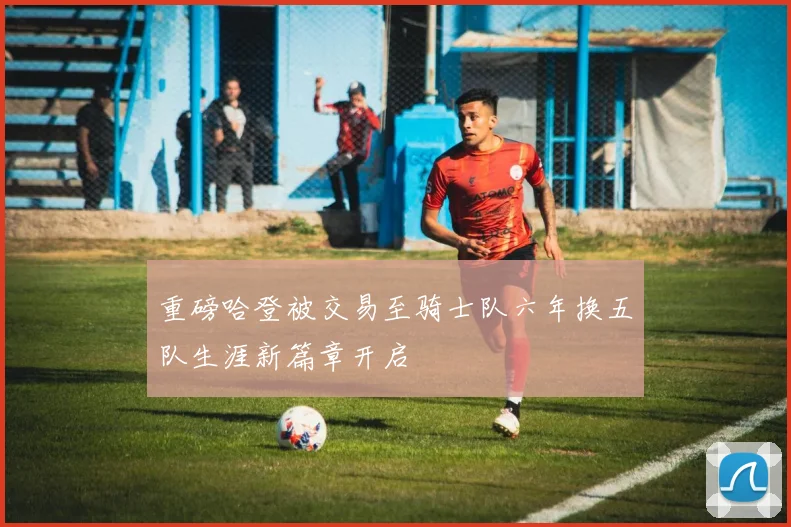 重磅哈登被交易至骑士队六年换五队生涯新篇章开启