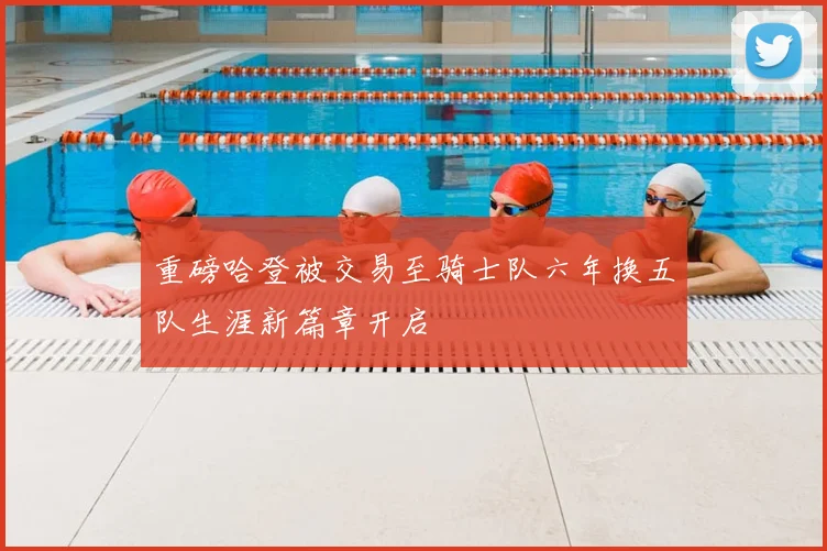 重磅哈登被交易至骑士队六年换五队生涯新篇章开启