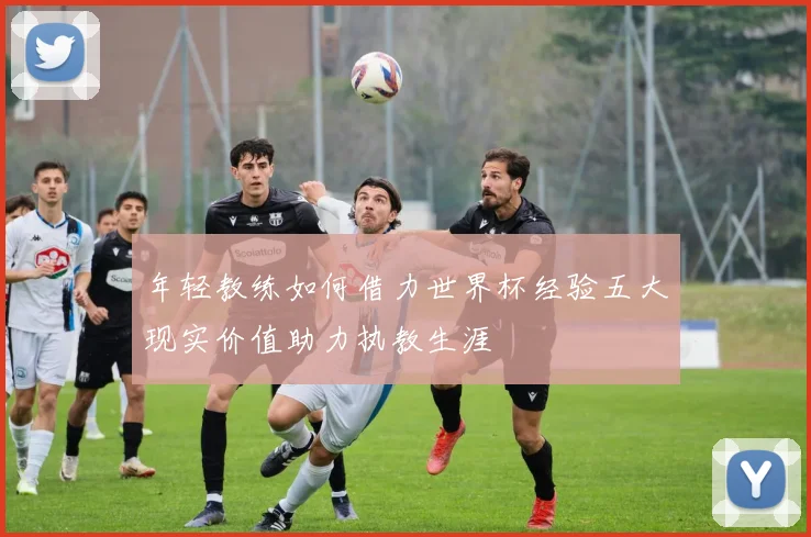 年轻教练如何借力世界杯经验五大现实价值助力执教生涯