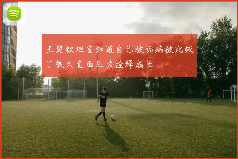 王楚钦坦言知道自己被诟病被比较了很久直面压力诠释成长