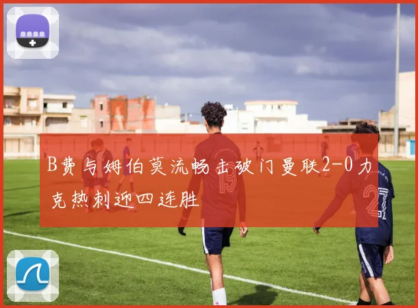 B费与姆伯莫流畅击破门曼联2-0力克热刺迎四连胜