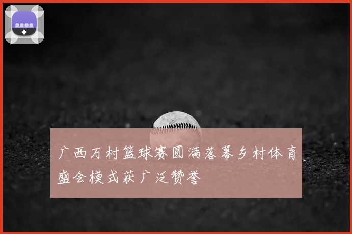 广西万村篮球赛圆满落幕乡村体育盛会模式获广泛赞誉