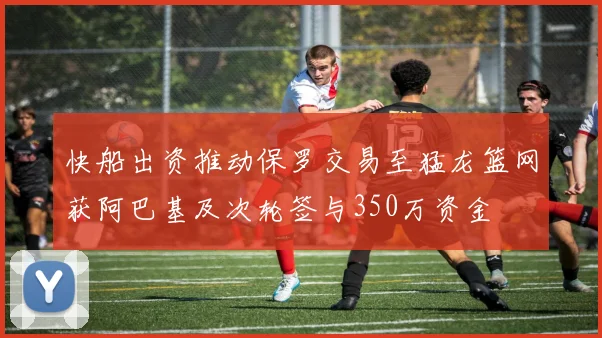 快船出资推动保罗交易至猛龙篮网获阿巴基及次轮签与350万资金