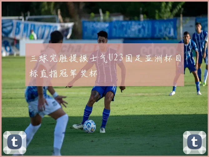 三球完胜提振士气U23国足亚洲杯目标直指冠军奖杯