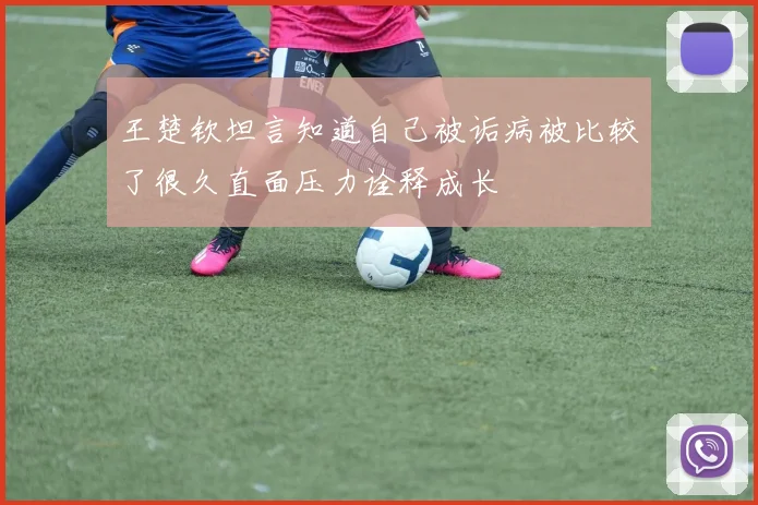 王楚钦坦言知道自己被诟病被比较了很久直面压力诠释成长