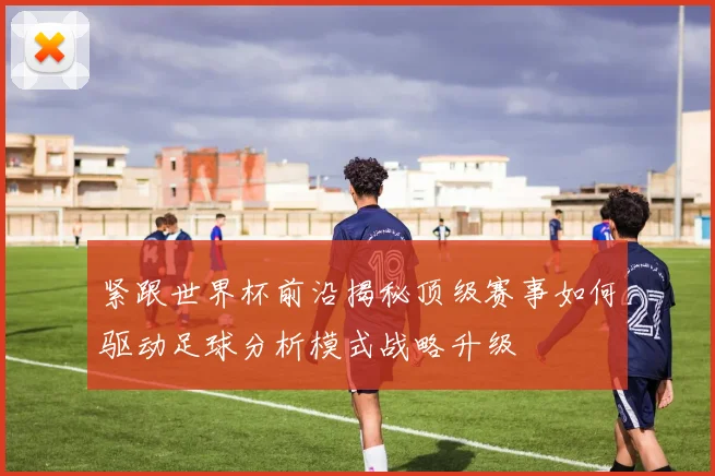 紧跟世界杯前沿揭秘顶级赛事如何驱动足球分析模式战略升级