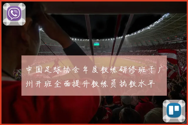中国足球协会年度教练研修班于广州开班全面提升教练员执教水平
