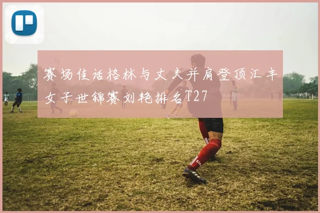 赛场佳话格林与丈夫并肩登顶汇丰女子世锦赛刘艳排名T27