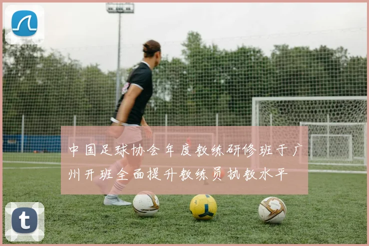 中国足球协会年度教练研修班于广州开班全面提升教练员执教水平