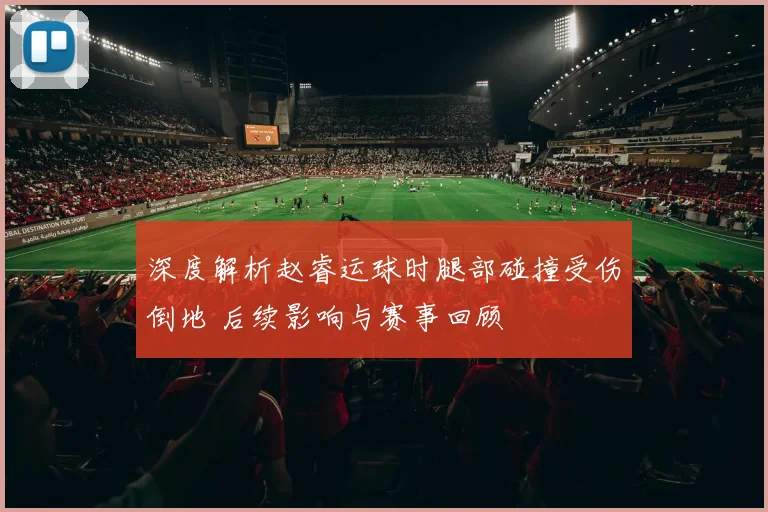 深度解析赵睿运球时腿部碰撞受伤倒地 后续影响与赛事回顾